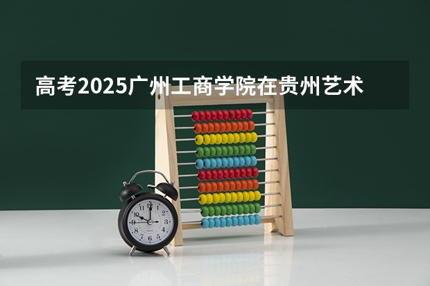 高考2025广州工商学院在贵州艺术类投档分数线总汇