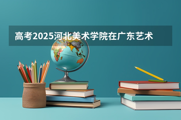 高考2025河北美术学院在广东艺术类投档分数线总汇