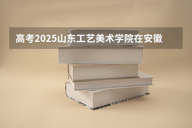 高考2025山东工艺美术学院在安徽艺术类投档分数线总汇