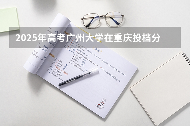 2025年高考广州大学在重庆投档分数线是多少