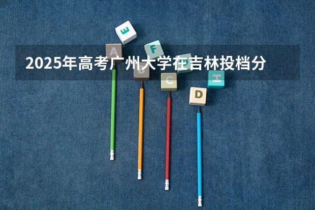 2025年高考广州大学在吉林投档分数线是多少