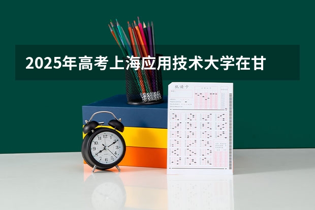 2025年高考上海应用技术大学在甘肃投档分数线是多少