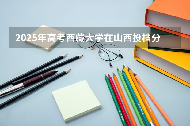 2025年高考西藏大学在山西投档分数线是多少
