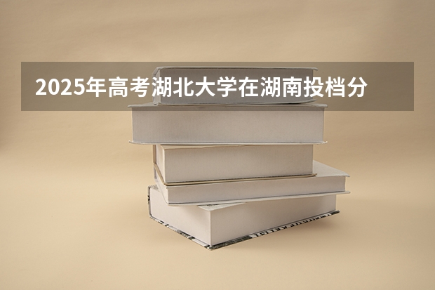 2025年高考湖北大学在湖南投档分数线是多少