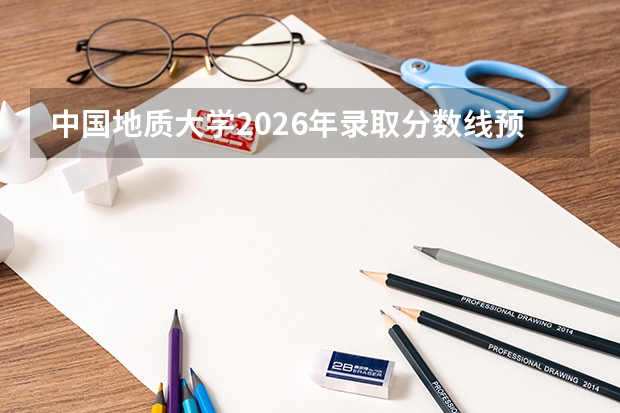 中国地质大学2026年录取分数线预测：多少分能上？各省位次参考指南