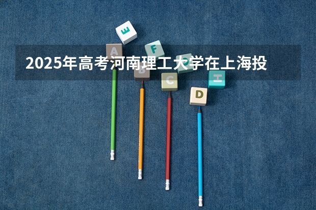 2025年高考河南理工大学在上海投档分数线是多少