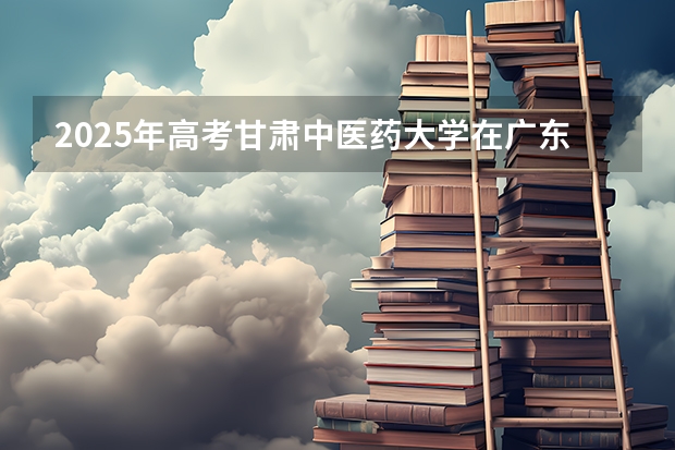 2025年高考甘肃中医药大学在广东投档分数线是多少