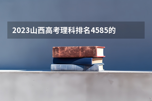 2023山西高考理科排名4585的考生报哪所大学 往年录取分数线