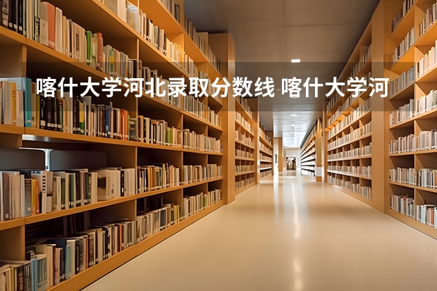 喀什大学河北录取分数线 喀什大学河北招生人数是多少