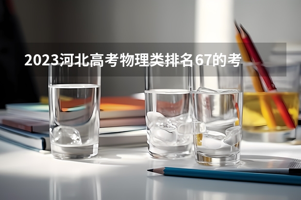 2023河北高考物理类排名67的考生报哪所大学 往年录取分数线
