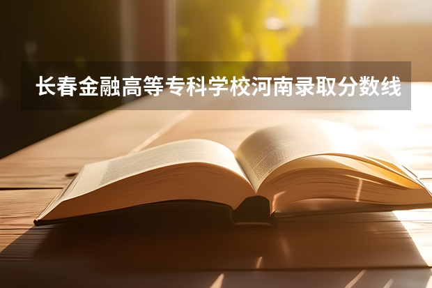 长春金融高等专科学校河南录取分数线 长春金融高等专科学校河南招生人数是多少