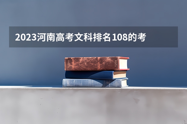 2023河南高考文科排名108的考生报哪所大学 往年录取分数线
